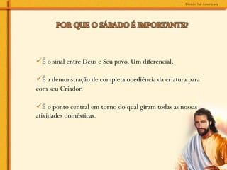 ü É o sinal entre Deus e Seu povo. Um diferencial.

ü É a demonstração de completa obediência da criatura para
com seu Criador.

ü É o ponto central em torno do qual giram todas as nossas
atividades domésticas.
 