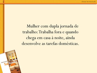 Mulher com dupla jornada de
trabalho: Trabalha fora e quando
  chega em casa à noite, ainda
desenvolve as tarefas domésticas.
 