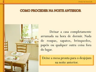Deixar a casa completamente
arrumada na hora de dormir. Nada
de roupas, sapatos, brinquedos,
papéis ou qualquer outra coisa fora
do lugar.

Deixe a mesa pronta para o desjejum
         na noite anterior.	
  
 
