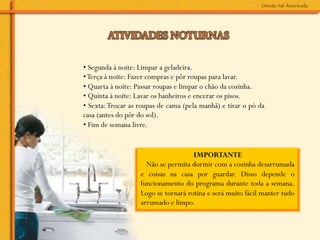 • Segunda à noite: Limpar a geladeira.
• Terça à noite: Fazer compras e pôr roupas para lavar.
• Quarta à noite: Passar roupas e limpar o chão da cozinha.
• Quinta à noite: Lavar os banheiros e encerar os pisos.
• Sexta: Trocar as roupas de cama (pela manhã) e tirar o pó da
casa (antes do pôr do sol).
• Fim de semana livre.


                                     IMPORTANTE
                     Não se permita dormir com a cozinha desarrumada
                   e coisas na casa por guardar. Disso depende o
                   funcionamento do programa durante toda a semana.
                   Logo se tornará rotina e será muito fácil manter tudo
                   arrumado e limpo.
 