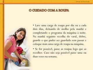 • Lave uma carga de roupa por dia ou a cada
dois dias, deixando de molho pela manhã e
completando o programa da máquina à noite.
Na manhã seguinte recolha do varal, dobre,
guarde o que puder ser guardado sem passar e
coloque mais uma carga de roupa na máquina.
• Se for possível, passe as roupas logo que as
recolher. Caso não seja possível passe uma ou
duas vezes na semana.
 