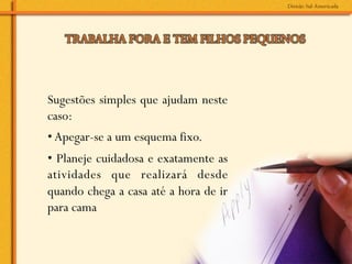 Sugestões simples que ajudam neste
caso:
• Apegar-se a um esquema fixo.
• Planeje cuidadosa e exatamente as
atividades que realizará desde
quando chega a casa até a hora de ir
para cama
 
