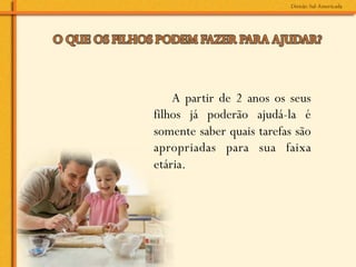 A partir de 2 anos os seus
filhos já poderão ajudá-la é
somente saber quais tarefas são
apropriadas para sua faixa
etária.
 