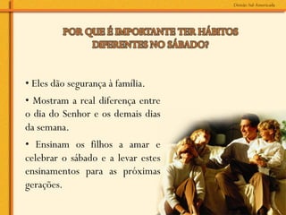 • Eles dão segurança à família.
• Mostram a real diferença entre
o dia do Senhor e os demais dias
da semana.
• Ensinam os filhos a amar e
celebrar o sábado e a levar estes
ensinamentos para as próximas
gerações.
 