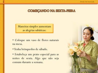Maneiras simples aumentam
       as alegrias sabáticas:	
  


• Coloque um vaso de flores naturais
na mesa.
• Tenha brinquedos de sábado.
• Estabeleça um prato especial para as
noites de sexta. Algo que não seja
comum durante a semana.
 