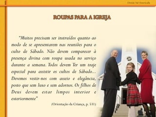 “Muitos precisam ser instruídos quanto ao
modo de se apresentarem nas reuniões para o
culto de Sábado. Não devem comparecer à
presença divina com roupa usada no serviço
durante a semana. Todos devem Ter um traje
especial para assistir os cultos de Sábado...
Devemos vestir-nos com asseio e elegância,
posto que sem luxo e sem adornos. Os filhos de
Deus devem estar limpos interior e
exteriormente”
                     (Orientação da Criança, p. 531)
 