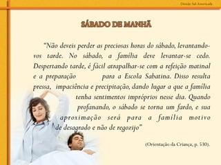 “Não deveis perder as preciosas horas do sábado, levantando-
vos tarde. No sábado, a família deve levantar-se cedo.
Despertando tarde, é fácil atrapalhar-se com a refeição matinal
e a preparação           para a Escola Sabatina. Disso resulta
pressa, impaciência e precipitação, dando lugar a que a família
               tenha sentimentos impróprios nesse dia. Quando
                profanando, o sábado se torna um fardo, e sua
         aproximação será para a família motivo
        de desagrado e não de regozijo”
                                        (Orientação da Criança, p. 530).
 