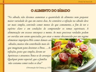 “No sábado, não devemos aumentar a quantidade de alimento nem preparar
maior variedade do que em outros dias. Ao contrário a refeição no sábado deve
ser mais simples, convindo comer menos do que comumente, a fim de ter o
espírito claro e em condições de compreender os temas espirituais. A
alimentação em excesso entorpece a mente. As mais preciosas verdades podem
ser ouvidas sem serem apreciadas, por estar a mente obscurecida por um regime
alimentar impróprio.Pelo comer demais aos
 sábados, muitos têm contribuído mais do
que imaginam para desonrar a Deus. ...As
refeições, posto que simples, devem ser
Apetitosas e atraentes.Trata-se de arranjar
Qualquer prato especial, que a família
 não costuma comer todos os dias”
                 (Orientação da Criança, p. 532).
 