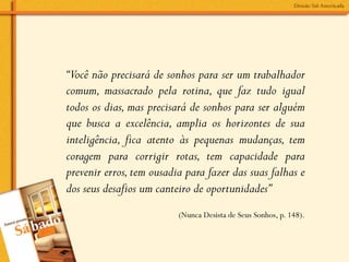 “Você não precisará de sonhos para ser um trabalhador
comum, massacrado pela rotina, que faz tudo igual
todos os dias, mas precisará de sonhos para ser alguém
que busca a excelência, amplia os horizontes de sua
inteligência, fica atento às pequenas mudanças, tem
coragem para corrigir rotas, tem capacidade para
prevenir erros, tem ousadia para fazer das suas falhas e
dos seus desafios um canteiro de oportunidades”
                          (Nunca Desista de Seus Sonhos, p. 148).
 