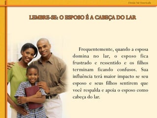 Frequentemente, quando a esposa
domina no lar, o esposo fica
frustrado e ressentido e os filhos
terminam ficando confusos. Sua
influência terá maior impacto se seu
esposo e seus filhos sentirem que
você respalda e apoia o esposo como
cabeça do lar.
 