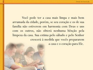 Você pode ter a casa mais limpa e mais bem
arrumada da cidade, porém, se seu coração e os de sua
família não estiverem em harmonia com Deus e uns
com os outros, não obterá nenhuma bênção pela
limpeza da casa. Sua estima pelo sábado e pelo Senhor
             crescerá à medida que vocês prepararem
                           a casa e o coração para Ele.
 