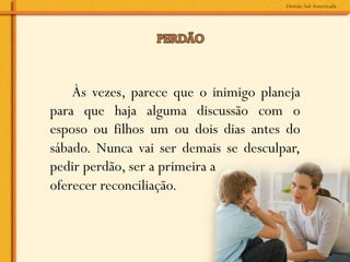 Às vezes, parece que o inimigo planeja
para que haja alguma discussão com o
esposo ou filhos um ou dois dias antes do
sábado. Nunca vai ser demais se desculpar,
pedir perdão, ser a primeira a
oferecer reconciliação.
 
