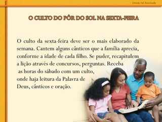 O culto da sexta-feira deve ser o mais elaborado da
semana. Cantem alguns cânticos que a família aprecia,
conforme a idade de cada filho. Se puder, recapitulem
a lição através de concursos, perguntas. Receba
 as horas do sábado com um culto,
onde haja leitura da Palavra de
Deus, cânticos e oração.
 