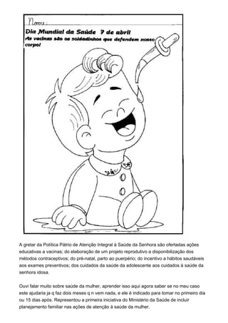 A gretar da Política Pátrio de Atenção Integral à Saúde da Senhora são ofertadas ações
educativas a vacinas; do elaboração de um projeto reprodutivo a disponibilização dos
métodos contraceptivos; do pré-natal, parto ao puerpério; do incentivo a hábitos saudáveis
aos exames preventivos; dos cuidados da saúde da adolescente aos cuidados à saúde da
senhora idosa.
Ouvi falar muito sobre saúde da mulher, aprender isso aqui agora saber se no meu caso
este ajudaria ja q faz dois meses q n vem nada, e ele é indicado para tomar no primeiro dia
ou 15 dias após. Representou a primeira iniciativa do Ministério da Saúde de incluir
planejamento familiar nas ações de atenção à saúde da mulher.
 