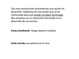 Con esta construcción presentamos una acción en
desarrollo. Hablamos de una acción que ya ha
comenzado pero que puede no haber terminado.
Nos situamos en un momento intermedio en el
desarrollo de una acción.
Estoy estudiando. Tengo examen mañana.
Están viendo una película en el cine.
 
