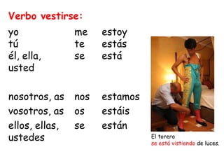 yo 
tú 
él, ella, 
usted 
nosotros, as 
vosotros, as 
ellos, ellas, 
ustedes 
me 
te 
se 
nos 
os 
se 
estoy 
estás 
está 
estamos 
estáis 
están 
Verbo vestirse: 
El torero 
se está vistiendo de luces. 
 