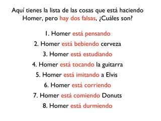 Aquí tienes la lista de las cosas que está haciendo
   Homer, pero hay dos falsas, ¿Cuáles son?

            1. Homer está pensando
        2. Homer está bebiendo cerveza
            3. Homer está estudiando
       4. Homer está tocando la guitarra
         5. Homer está imitando a Elvis
            6. Homer está corriendo
        7. Homer está comiendo Donuts
            8. Homer está durmiendo
 