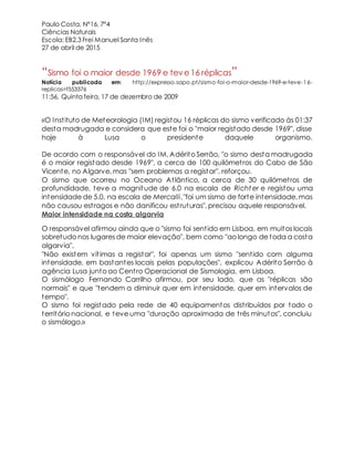 Paulo Costa, Nº16, 7º4
Ciências Naturais
Escola: EB2,3 Frei Manuel Santa Inês
27 de abril de 2015
“Sismo foi o maior desde 1969 e teve16 réplicas”
Notícia publicada em: http://expresso.sapo.pt/sismo-foi-o-maior-desde-1969-e-teve-16-
replicas=f553376
11:56, Quinta feira, 17 de dezembro de 2009
«O Instituto de Meteorologia (IM) registou 16 réplicas do sismo verificado às 01:37
desta madrugada e considera que este foi o "maior registado desde 1969", disse
hoje à Lusa o presidente daquele organismo.
De acordo com o responsável do IM, Adérito Serrão, "o sismo desta madrugada
é o maior registado desde 1969", a cerca de 100 quilómetros do Cabo de São
Vicente, no Algarve, mas "sem problemas a registar", reforçou.
O sismo que ocorreu no Oceano Atlântico, a cerca de 30 quilómetros de
profundidade, teve a magnitude de 6.0 na escala de Richt er e registou uma
intensidade de 5.0, na escala de Mercalli,"foi um sismo de forte intensidade, mas
não causou estragos e não danificou estruturas", precisou aquele responsável.
Maior intensidade na costa algarvia
O responsável afirmou ainda que o "sismo foi sentido em Lisboa, em muitos locais
sobretudo nos lugares de maior elevação", bem como "ao longo de toda a costa
algarvia".
"Não existem vítimas a registar", foi apenas um sismo "sentido com alguma
intensidade, em bastantes locais pelas populações", explicou Adérito Serrão à
agência Lusa junto ao Centro Operacional de Sismologia, em Lisboa.
O sismólogo Fernando Carrilho afirmou, por seu lado, que as "réplicas são
normais" e que "tendem a diminuir quer em intensidade, quer em intervalos de
tempo".
O sismo foi registado pela rede de 40 equipamentos distribuídos por todo o
território nacional, e teve uma "duração aproximada de três minutos", concluiu
o sismólogo.»
 