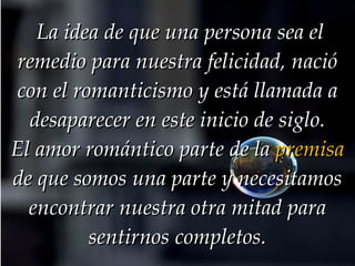   La idea de que una persona sea el remedio para nuestra felicidad, nació con el romanticismo y está llamada a desaparecer en este inicio de siglo. El amor romántico parte de la  premisa  de que somos una parte y necesitamos encontrar nuestra otra mitad para sentirnos completos. 