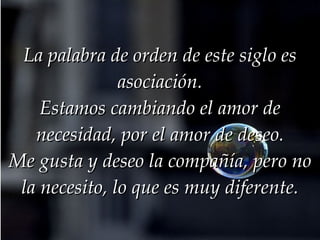 La palabra de orden de este siglo es asociación. Estamos cambiando el amor de necesidad, por el amor de deseo. Me gusta y deseo la compañía, pero no la necesito, lo que es muy diferente. 