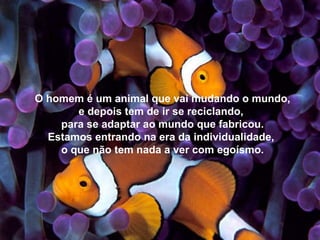 O homem é um animal que vai mudando o mundo, e depois tem de ir se reciclando,  para se adaptar ao mundo que fabricou. Estamos entrando na era da individualidade,  o que não tem nada a ver com egoísmo. 
