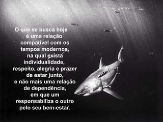 O que se busca hoje  é uma relação  compatível com os tempos modernos, na qual exista individualidade,  respeito, alegria e prazer de estar junto, e não mais uma relação de dependência, em que um responsabiliza o outro pelo seu bem-estar. 
