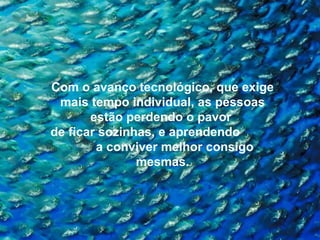Com o avanço tecnológico, que exige mais tempo individual, as pessoas estão perdendo o pavor  de ficar sozinhas, e aprendendo  a conviver melhor consigo mesmas. 