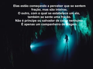 Elas estão começando a perceber que se sentem
fração, mas são inteiras.
O outro, com o qual se estabelece um elo,
também se sente uma fração.
Não é príncipe ou salvador de coisa nenhuma.
É apenas um companheiro de viagem.
 