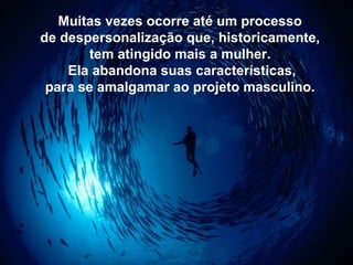 Muitas vezes ocorre até um processo
de despersonalização que, historicamente,
tem atingido mais a mulher.
Ela abandona suas características,
para se amalgamar ao projeto masculino.
 