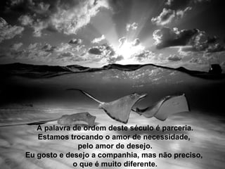 A palavra de ordem deste século é parceria.
Estamos trocando o amor de necessidade,
pelo amor de desejo.
Eu gosto e desejo a companhia, mas não preciso,
o que é muito diferente.
 