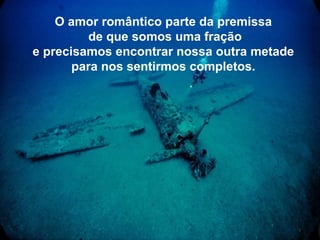 O amor romântico parte da premissa
          de que somos uma fração
e precisamos encontrar nossa outra metade
       para nos sentirmos completos.
 