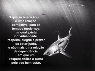 O que se busca hoje
é uma relação
compatível com os
tempos modernos,
na qual exista
individualidade,
respeito, alegria e prazer
de estar junto,
e não mais uma relação
de dependência,
em que um
responsabiliza o outro
pelo seu bem-estar.
 