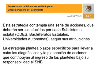 Subsecretaría de Educación Media SuperiorDirección General del BachilleratoLa propuesta para el pleno del Consejo Nacional de Autoridades Educativas, capítulo EMS es que la estrategia para el ingreso de los subsistemas federales sea adoptada también por los subsistemas estatales.La variante en la estrategia es el flujo de información para la validación de diagnósticos y la consolidación de reportes, tal como se muestra a continuación: 