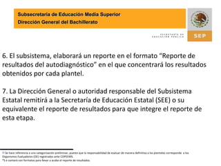 Subsecretaría de Educación Media SuperiorDirección General del Bachillerato3. Una vez concluido el proceso diagnóstico en cada plantel, el resultado deberá  enviarse al Subsistema para su validación.4. La Dirección General o autoridad responsable del Subsistema validará los diagnósticos de los planteles a través del análisis de los datos registrados sobre su estructura académica, administrativa y operativa.5. Con base en los diagnósticos validados, el subsistema realizará una categorización preliminar[1] sobre el estatus que guarda cada plantel respecto al  ingreso al SNB e identificará a los que estén en condiciones de solicitar la evaluación por parte de un Organismo Evaluador.[1] Se hace referencia a una categorización preliminar, puesto que la responsabilidad de evaluar de manera definitiva a los planteles corresponde  a los Organismos Evaluadores (OE) registrados ante COPEEMS.