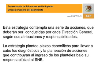 Subsecretaría de Educación Media SuperiorDirección General del BachilleratoEsta estrategia contempla una serie de acciones, que deberán ser  conducidas por cada Dirección General, según sus atribuciones y responsabilidades.La estrategia plantea plazos específicos para llevar a cabo los diagnósticos y la planeación de acciones que contribuyan al ingreso de los planteles bajo su responsabilidad al SNB.