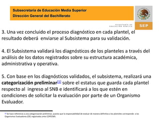 Subsecretaría de Educación Media SuperiorDirección General del Bachillerato3. Una vez concluido el proceso diagnóstico en cada plantel, el resultado deberá  enviarse al Subsistema para su validación.4. El Subsistema validará los diagnósticos de los planteles a través del análisis de los datos registrados sobre su estructura académica, administrativa y operativa.5. Con base en los diagnósticos validados, el subsistema, realizará una categorización preliminar[1] sobre el estatus que guarda cada plantel respecto al  ingreso al SNB e identificará a los que estén en condiciones de solicitar la evaluación por parte de un Organismo Evaluador.[1] Se hace referencia a una categorización preliminar, puesto que la responsabilidad de evaluar de manera definitiva a los planteles corresponde  a los Organismos Evaluadores (OE) registrados ante COPEEMS.