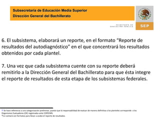 Subsecretaría de Educación Media SuperiorDirección General del Bachillerato6. El subsistema, elaborará un reporte, en el formato “Reporte de resultados del autodiagnóstico” en el que concentrará los resultados obtenidos por cada plantel.7. Una vez que cada subsistema cuente con su reporte deberá remitirlo a la Dirección General del Bachillerato para que ésta integre el reporte de resultados de esta etapa de los subsistemas federales.[1] Se hace referencia a una categorización preliminar, puesto que la responsabilidad de evaluar de manera definitiva a los planteles corresponde  a los Organismos Evaluadores (OE) registrados ante COPEEMS.*S e contará con formatos para llevar a acabo el reporte de resultados.