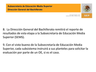 Subsecretaría de Educación Media SuperiorDirección General del Bachillerato8.  La Dirección General del Bachillerato remitirá el reporte de resultados de esta etapa a la Subsecretaría de Educación Media Superior (SEMS). 9. Con el visto bueno de la Subsecretaría de Educación Media Superior, cada subsistema instruirá a sus planteles para solicitar la evaluación por parte de un OE, si es el caso. 
