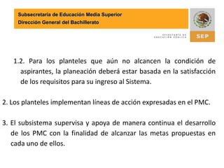 Permanecer en el Sistema Nacional de Bachillerato Subsecretaría de Educación Media SuperiorDirección General del Bachillerato[1] “El Plan de Mejora continua preserva logros y pretende avanzar en la resolución de los problemas prioritarios, debido al mayor impacto que ejercen sobre la calidad de la educación que se brinda en la escuela. Integra y confiere coherencia al registro inicial de los indicadores (la línea base); al registro de ingresos propios y egresos; y las metas, que contribuyen a la evaluación de la gestión en los planteles”. Coordinación Sectorial de Desarrollo Académico en www.sems.gob.mx