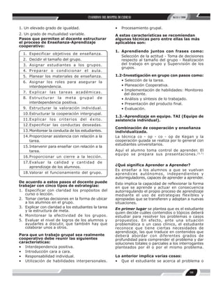 CUADERNOS DEL HOSPITAL DE CLINICAS                   Vol.51-1/2006


1. Un elevado grado de igualdad.                                       •� Procesamiento grupal.
2. Un grado de mutualidad variable.                                    A estas características se recomiendan
Pasos que permiten al docente estructurar                              algunas técnicas pero entre ellas las más
el proceso de Enseñanza-Aprendizaje                                    aplicables son:
cooperativo:
                                                                       1.� Aprendiendo juntos con frases como: �
  1.� Especificar objetivos de enseñanza.
                                                                           Selección de la actitud - Toma de decisiones
  2.� Decidir el tamaño del grupo.                                         respecto al tamaño del grupo - Realización
  3.� Asignar estudiantes a los grupos.                                    del trabajo en grupo y Supervisión de los
                                                                           grupos.
  4.� P r e p a ra r o c o n d i c i o n a r e l a u l a .
  5.� Planear los materiales de enseñanza.                             1.2-Investigación en grupo con pasos como: �
  6.� Asignar los roles para asegurar la                                  • Selección de la tarea. �
      interdependencia.                                                   • Planeación Cooperativa. �
                                                                          • Implementación de habilidades: Monitoreo
  7.� E x p l i c a r l a s t a r e a s a c a d é m i c a s .              del docente. �
  8.� E s t r u c t u ra r l a m e t a g r u p a l       de               • Análisis y síntesis de lo trabajado. �
      interdependencia positiva.                                          • Presentación del producto final. �
  9.� Estructurar la valoración individual.                               • Evaluación.
  10.� structurar la cooperación intergrupal.
     E
                                                                       1.3.-Aprendizaje en equipo. TAI (Equipo de
  11.� x p l i c a r l o s c r i t e r i o s d e l é x i t o.
     E                                                                 asistencia individual).
  12.� specificar las conductas deseadas.
     E
                                                                       Combinación de cooperación y enseñanza
  13.� onitorear la conducta de los estudiantes.
     M                                                                 individualizada.
  14.� roporcionar asistencia con relación a la
     P                                                                 La técnica co - op - co - op de Kegan y la
     tarea.                                                            cooperación guiada se realiza por lo general con
                                                                       estudiantes universitarios.
  15.� ntervenir para enseñar con relación a la
     I
     tarea.                                                            Aquí el alumno toma control de aprender. El
                                                                       equipo se prepara sus presentaciones. (5,7)
  16.� roporcionar un cierre a la lección.
     P
  17.� valuar la calidad y cantidad de
     E
                                                                       ¿Qué significa Aprender a Aprender?
     aprendizaje de los alumnos.
                                                                       Es enseñar a los alumnos a que se vuelvan
  18.� alorar el funcionamiento del grupo.
     V                                                                 aprendices autónomos, independientes y
                                                                       autorreguladores, capaces de aprender a aprender.
De acuerdo a estos pasos el docente puede                              Esto implica la capacidad de reflexionar la forma
trabajar con cinco tipos de estrategias:                               en que se aprende y actuar en consecuencia
1.� Especificar con claridad los propósitos del                        autorregulando el propio proceso de aprendizaje
    curso o lección.                                                   mediante el uso de estrategias flexibles y
2.� Tomar ciertas decisiones en la forma de ubicar                     apropiadas que se transfieren y adoptan a nuevas
    a los alumnos en el grupo.                                         situaciones.
3.� Explicar con claridad a los estudiantes la tarea                   En primer lugar se plantea que es el estudiante
    y la estructura de meta.
                                                                       quien decide cuáles contenidos o tópicos deberá
4.� Monitorear la efectividad de los grupos.                           estudiar para resolver los problemas o casos
5.� Evaluar el nivel de logros de los alumnos y                        propuestos. En efecto, ante una situación
    ayudarles a discutir, que también hay que                          problemática o un caso clínico, el estudiante
    colaborar unos a otros.                                            reconoce que tiene ciertas necesidades de
                                                                       aprendizaje, las que traduce en contenidos que
Para que un trabajo grupal sea realmente                               deberá abordar con diferentes grados de
cooperativo debe reunir las siguientes                                 profundidad para comprender el problema y dar
características:                                                       soluciones totales o parciales a los interrogantes
•� Interdependencia positiva.                                          planteados por él o por el mismo problema.
•� Introducción cara a cara.
•� Responsabilidad individual.                                         Lo anterior implica varias cosas:
•� Utilización de habilidades interpersonales.                         •� Que el estudiante se acerca al problema o


                                                                                                                       98
 