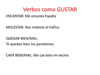 Verbos como GUSTAR
ENCANTAR: Me encanta España
MOLESTAR: Nos molesta el tráfico
QUEDAR BIEN/MAL:
Te quedan bien los pantalones
CAER BIEN/MAL: Me cae bien mi vecino
 