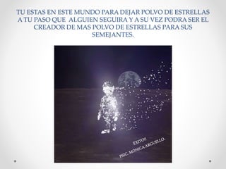 TU ESTAS EN ESTE MUNDO PARA DEJAR POLVO DE ESTRELLAS
A TU PASO QUE ALGUIEN SEGUIRA Y A SU VEZ PODRA SER EL
CREADOR DE MAS POLVO DE ESTRELLAS PARA SUS
SEMEJANTES.
 