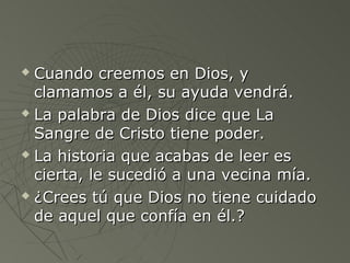  Cuando creemos en Dios, y
  clamamos a él, su ayuda vendrá.
 La palabra de Dios dice que La

  Sangre de Cristo tiene poder.
 La historia que acabas de leer es

  cierta, le sucedió a una vecina mía.
 ¿Crees tú que Dios no tiene cuidado

  de aquel que confía en él.?
 