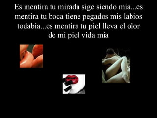 Es mentira tu mirada sige siendo mia...es mentira tu boca tiene pegados mis labios todabia...es mentira tu piel lleva el olor de mi piel vida mia 
