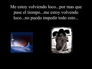 Me estoy volviendo loco...por mas que pase el tiempo...me estoy volvendo loco...no puedo impedir todo esto... 