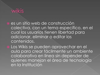  es un sitio web de construcción
  colectiva, con un tema específico, en el
  cual los usuarios tienen libertad para
  adicionar, eliminar o editar los
  contenidos.
 Los Wikis se pueden aprovechar en el
  aula para crear fácilmente un ambiente
  colaborativo en línea sin depender de
  quienes manejan el área de tecnología
  en la Institución
 