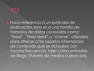    hace referencia a un estándar de
    sindicación, esto es a una familia de
    formatos de datos conocidos como:
    “feed”, “Web feed” o “chanel” utilizados
    para ofrecer a los usuarios información
    de contenido que se actualiza con
    mucha frecuencia, tales como entradas
    de Blogs, titulares de medios o podcasts.
 