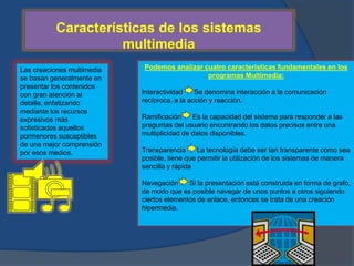 Características de los sistemas 
multimedia 
Las creaciones multimedia 
se basan generalmente en 
presentar los contenidos 
con gran atención al 
detalle, enfatizando 
mediante los recursos 
expresivos más 
sofisticados aquellos 
pormenores susceptibles 
de una mejor comprensión 
por esos medios. 
Podemos analizar cuatro características fundamentales en los 
programas Multimedia: 
Interactividad Se denomina interacción a la comunicación 
recíproca, a la acción y reacción. 
Ramificación Es la capacidad del sistema para responder a las 
preguntas del usuario encontrando los datos precisos entre una 
multiplicidad de datos disponibles. 
Transparencia La tecnología debe ser tan transparente como sea 
posible, tiene que permitir la utilización de los sistemas de manera 
sencilla y rápida 
Navegación Si la presentación está construida en forma de grafo, 
de modo que es posible navegar de unos puntos a otros siguiendo 
ciertos elementos de enlace, entonces se trata de una creación 
hipermedia. 
 