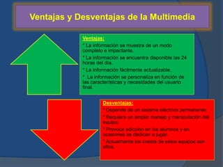 Ventajas y Desventajas de la Multimedia 
Ventajas: 
* La información se muestra de un modo 
completo e impactante. 
* La información se encuentra disponible las 24 
horas del día. 
* La información fácilmente actualizable. 
* La información se personaliza en función de 
las características y necesidades del usuario 
final. 
Desventajas: 
* Depende de un sistema eléctrico permanente. 
* Requiere un amplio manejo y manipulación del 
equipo. 
* Provoca adicción en los alumnos y en 
ocasiones se dedican a jugar. 
* Actualmente los costos de estos equipos son 
altos. 
 