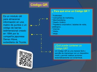 Código QR 
Es un módulo útil 
para almacenar 
información en una 
matriz de puntos o un 
código de barras 
bidimensional creado 
en 1994 por la 
compañía japonesa 
Denso Wave, 
subsidiaria de Toyota. 
¿ Para qué sirve un Código QR ? 
* Publicidad. 
* Campañas de marketing. 
* Merchandising. 
* Diseño Gráfico. 
* Papelería corporativa ( tarjetas de visita, 
catálogos). 
* Internet. 
* Webs. 
* blogs. 
¿Qué puede contener un 
Código QR? 
Un Código QR es una manera fácil y 
sencilla de interactuar con un dispositivo 
móvil y permitir realizar acciones 
automáticamente con el terminal. 
 